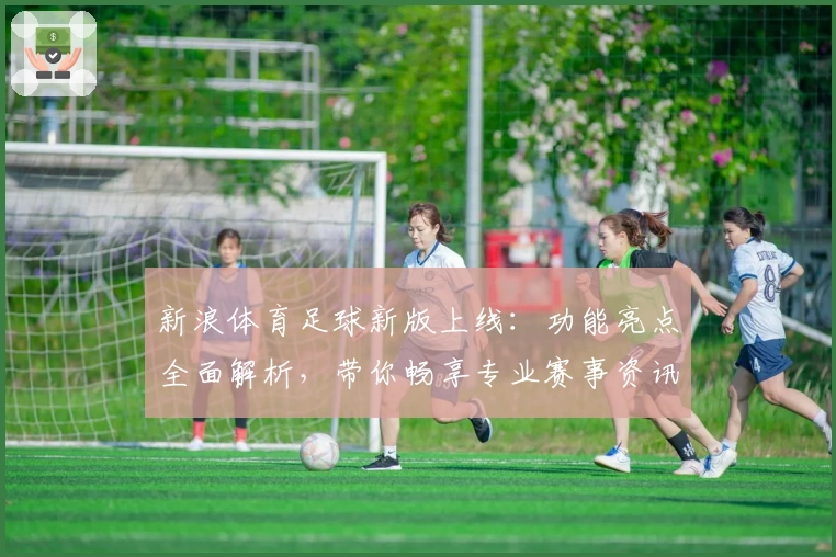 新浪体育足球新版上线：功能亮点全面解析，带你畅享专业赛事资讯与实时精彩体验