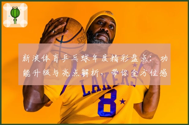 新浪体育乒乓球年度精彩盘点：功能升级与亮点解析，带你全方位感受乒坛魅力