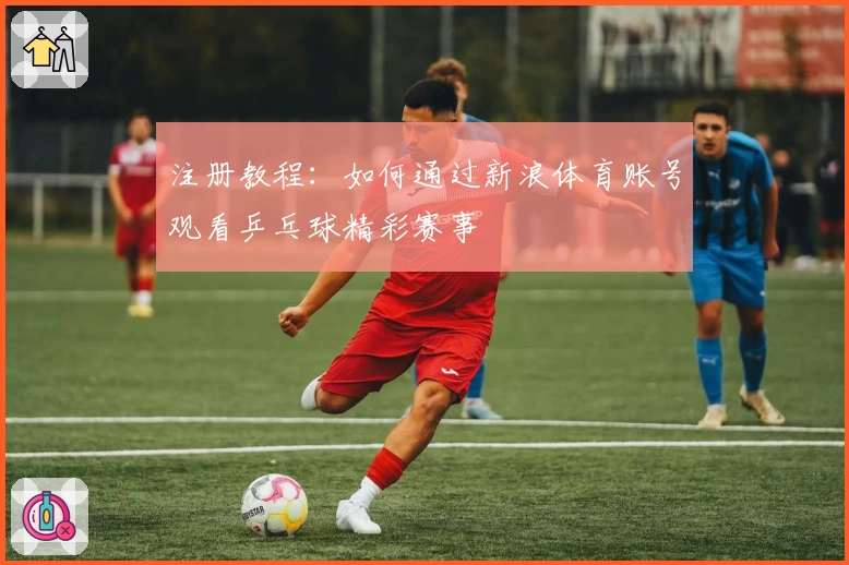 注册教程：如何通过新浪体育账号观看乒乓球精彩赛事