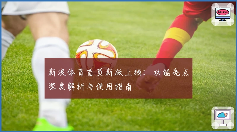 新浪体育首页新版上线：功能亮点深度解析与使用指南