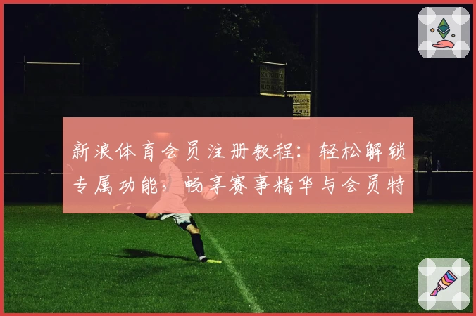 新浪体育会员注册教程:轻松解锁专属功能,畅享赛事精华与会员特权