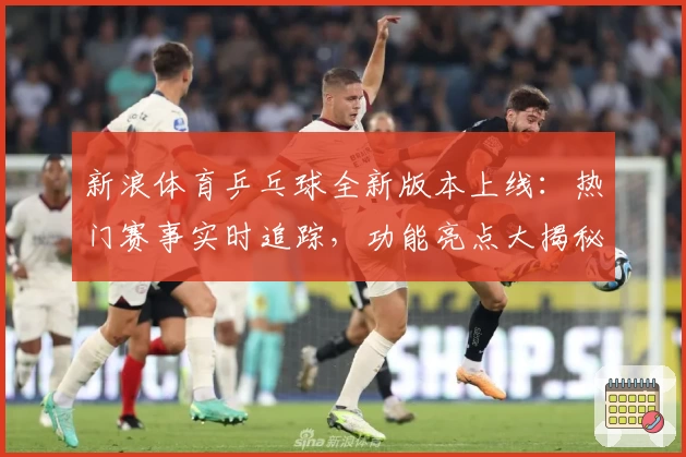 新浪体育乒乓球全新版本上线：热门赛事实时追踪，功能亮点大揭秘