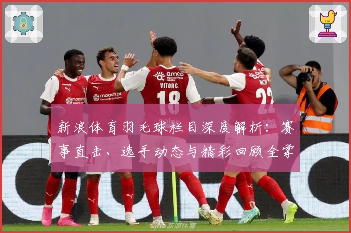 新浪体育羽毛球栏目深度解析:赛事直击、选手动态与精彩回顾全掌握