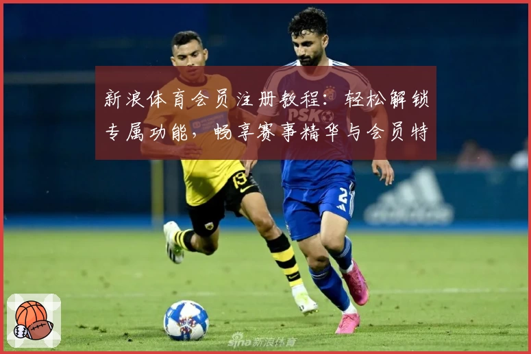新浪体育会员注册教程:轻松解锁专属功能,畅享赛事精华与会员特权