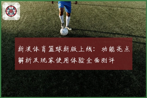 新浪体育篮球新版上线：功能亮点解析及玩家使用体验全面测评
