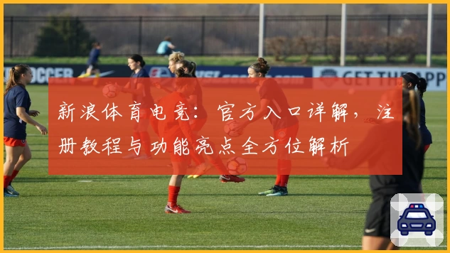 新浪体育电竞：官方入口详解，注册教程与功能亮点全方位解析