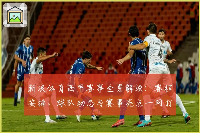 新浪体育西甲赛事全景解读：赛程安排、球队动态与赛事亮点一网打尽