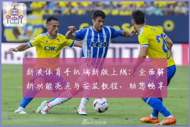 新浪体育手机端新版上线：全面解析功能亮点与安装教程，助您畅享极致赛事体验