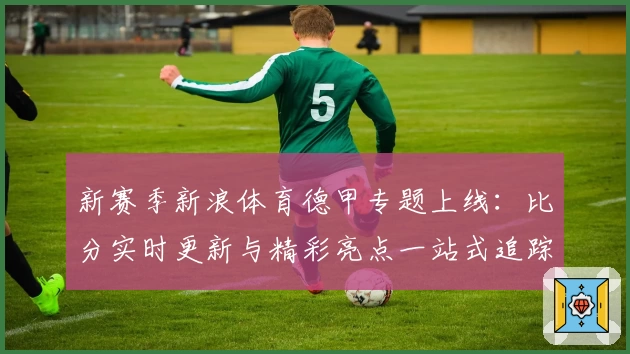 新赛季新浪体育德甲专题上线：比分实时更新与精彩亮点一站式追踪