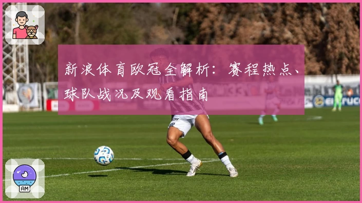 新浪体育欧冠全解析：赛程热点、球队战况及观看指南