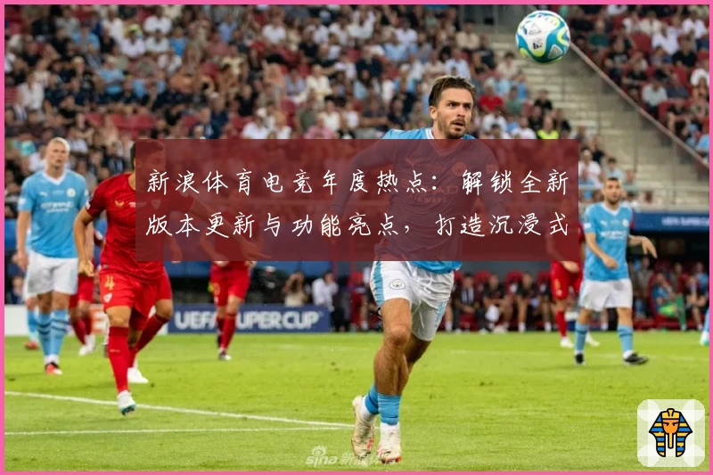 新浪体育电竞年度热点：解锁全新版本更新与功能亮点，打造沉浸式玩家体验