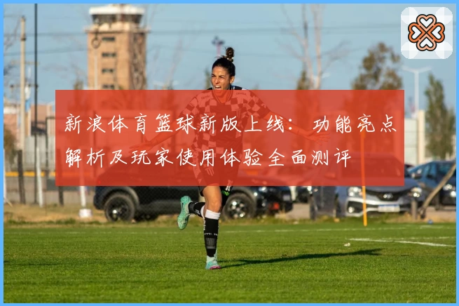 新浪体育篮球新版上线：功能亮点解析及玩家使用体验全面测评