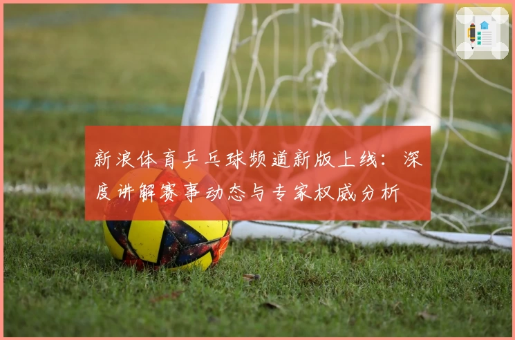 新浪体育乒乓球频道新版上线：深度讲解赛事动态与专家权威分析